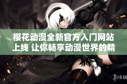 樱花动漫全新官方入门网站上线 让你畅享动漫世界的精彩