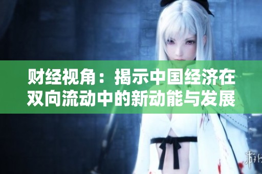财经视角：揭示中国经济在双向流动中的新动能与发展潜力