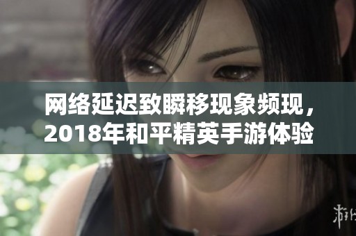 网络延迟致瞬移现象频现，2018年和平精英手游体验受影响