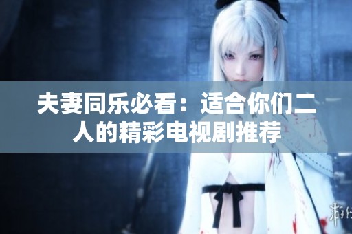 夫妻同乐必看：适合你们二人的精彩电视剧推荐