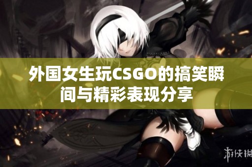 外国女生玩CSGO的搞笑瞬间与精彩表现分享