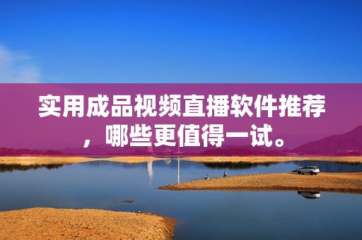 实用成品视频直播软件推荐，哪些更值得一试。