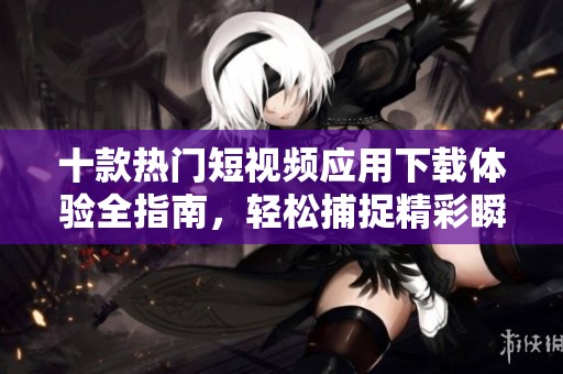 十款热门短视频应用下载体验全指南，轻松捕捉精彩瞬间