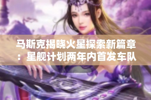 马斯克揭晓火星探索新篇章：星舰计划两年内首发车队