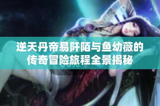 逆天丹帝易阡陌与鱼幼薇的传奇冒险旅程全景揭秘