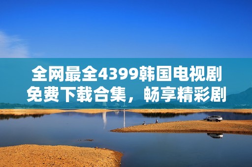 全网最全4399韩国电视剧免费下载合集，畅享精彩剧集