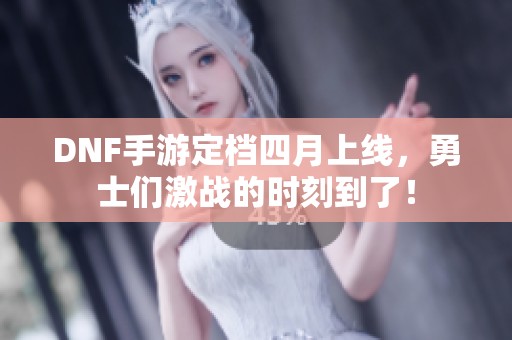 DNF手游定档四月上线，勇士们激战的时刻到了！