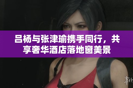 吕杨与张津瑜携手同行，共享奢华酒店落地窗美景
