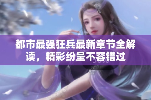 都市最强狂兵最新章节全解读，精彩纷呈不容错过