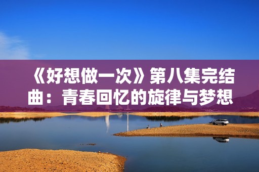 《好想做一次》第八集完结曲：青春回忆的旋律与梦想的交响