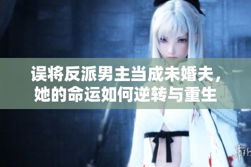 误将反派男主当成未婚夫，她的命运如何逆转与重生