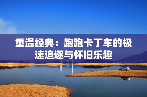 重温经典：跑跑卡丁车的极速追逐与怀旧乐趣