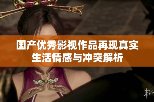国产优秀影视作品再现真实生活情感与冲突解析