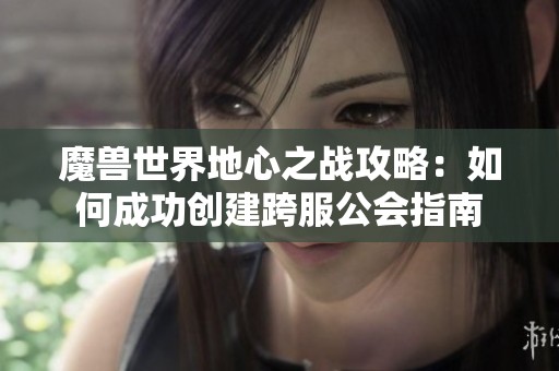 魔兽世界地心之战攻略：如何成功创建跨服公会指南