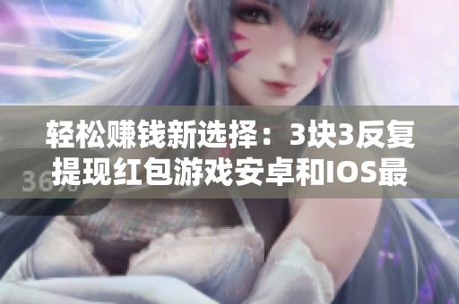 轻松赚钱新选择：3块3反复提现红包游戏安卓和IOS最新版本介绍