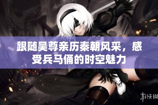 跟随吴尊亲历秦朝风采，感受兵马俑的时空魅力