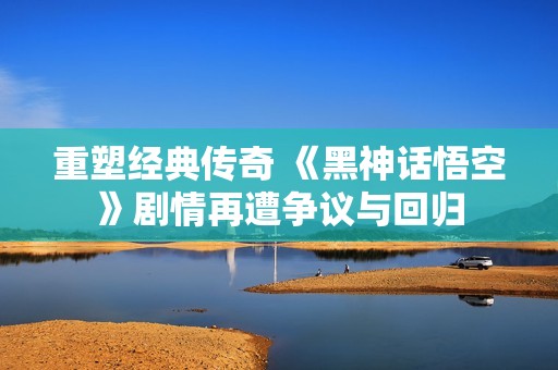 重塑经典传奇 《黑神话悟空》剧情再遭争议与回归
