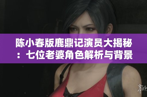 陈小春版鹿鼎记演员大揭秘：七位老婆角色解析与背景介绍