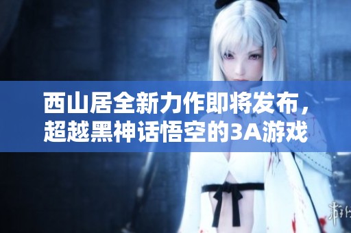 西山居全新力作即将发布，超越黑神话悟空的3A游戏震撼来袭