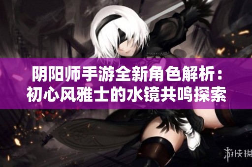 阴阳师手游全新角色解析：初心风雅士的水镜共鸣探索