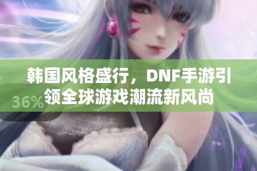 韩国风格盛行，DNF手游引领全球游戏潮流新风尚