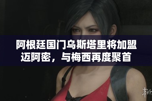 阿根廷国门乌斯塔里将加盟迈阿密，与梅西再度聚首