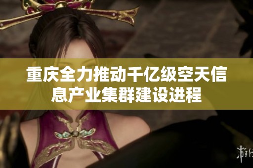 重庆全力推动千亿级空天信息产业集群建设进程