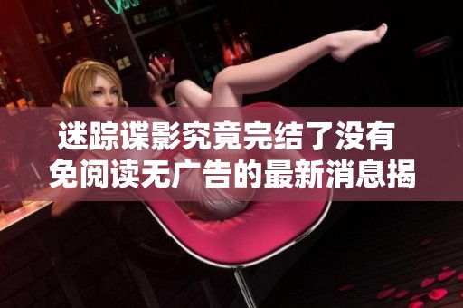 迷踪谍影究竟完结了没有 免阅读无广告的最新消息揭秘