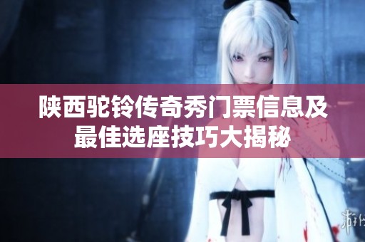陕西驼铃传奇秀门票信息及最佳选座技巧大揭秘