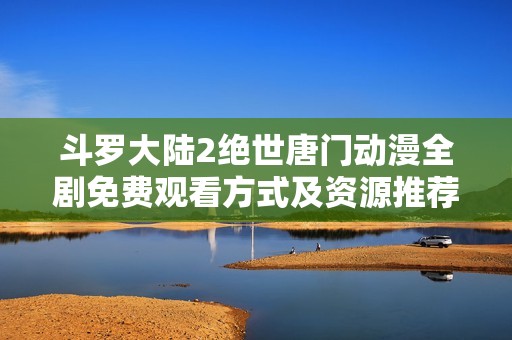 斗罗大陆2绝世唐门动漫全剧免费观看方式及资源推荐分享