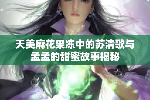 天美麻花果冻中的苏清歌与孟孟的甜蜜故事揭秘