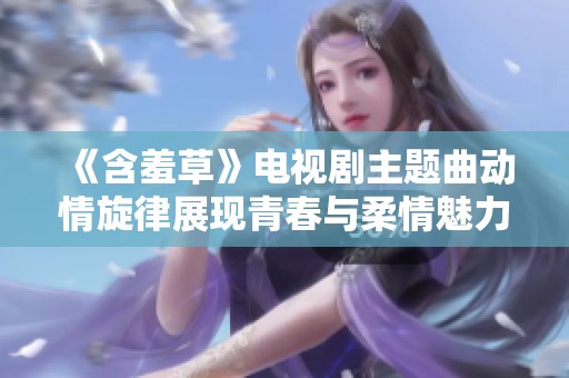 《含羞草》电视剧主题曲动情旋律展现青春与柔情魅力