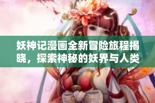 妖神记漫画全新冒险旅程揭晓，探索神秘的妖界与人类的羁绊