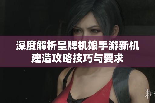 深度解析皇牌机娘手游新机建造攻略技巧与要求