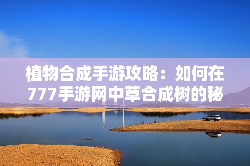 植物合成手游攻略：如何在777手游网中草合成树的秘诀与技巧
