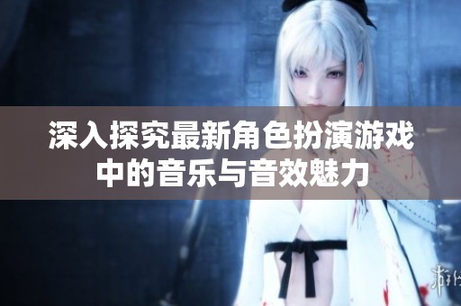 深入探究最新角色扮演游戏中的音乐与音效魅力