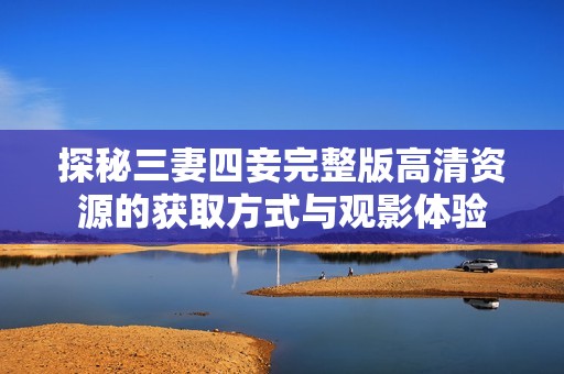 探秘三妻四妾完整版高清资源的获取方式与观影体验