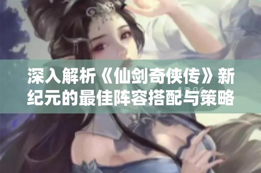 深入解析《仙剑奇侠传》新纪元的最佳阵容搭配与策略技巧分享