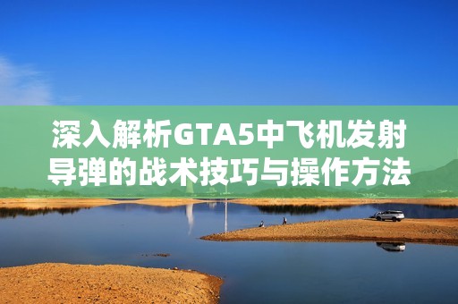 深入解析GTA5中飞机发射导弹的战术技巧与操作方法