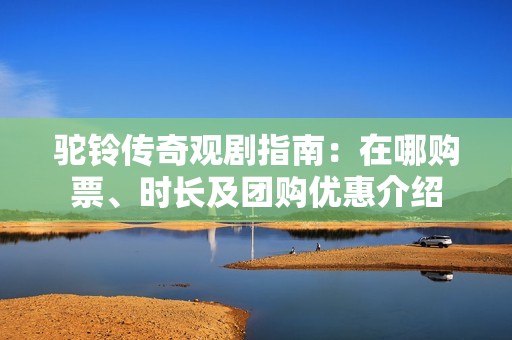 驼铃传奇观剧指南：在哪购票、时长及团购优惠介绍