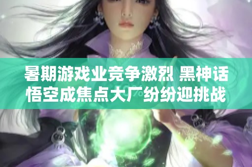 暑期游戏业竞争激烈 黑神话悟空成焦点大厂纷纷迎挑战