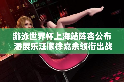 游泳世界杯上海站阵容公布 潘展乐汪顺徐嘉余领衔出战