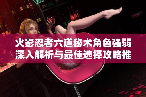 火影忍者六道秘术角色强弱深入解析与最佳选择攻略推荐