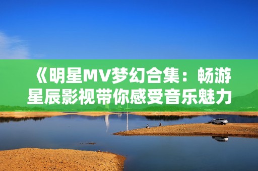 《明星MV梦幻合集：畅游星辰影视带你感受音乐魅力》