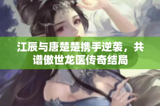 江辰与唐楚楚携手逆袭，共谱傲世龙医传奇结局