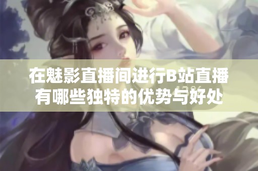 在魅影直播间进行B站直播有哪些独特的优势与好处
