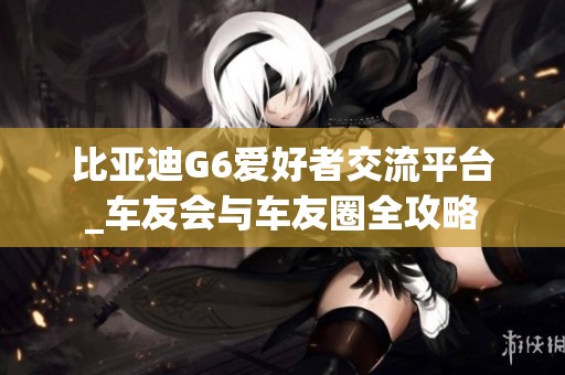 比亚迪G6爱好者交流平台_车友会与车友圈全攻略
