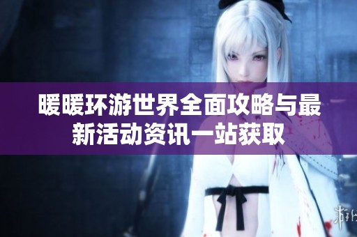 暖暖环游世界全面攻略与最新活动资讯一站获取