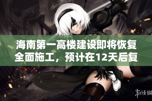 海南第一高楼建设即将恢复全面施工，预计在12天后复工