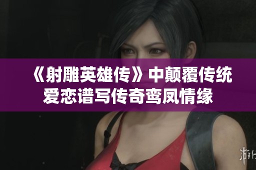 《射雕英雄传》中颠覆传统爱恋谱写传奇鸾凤情缘